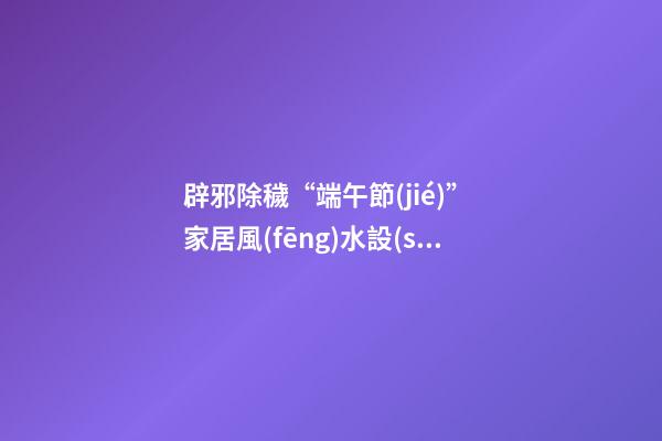 辟邪除穢“端午節(jié)” 家居風(fēng)水設(shè)計(jì)講你知